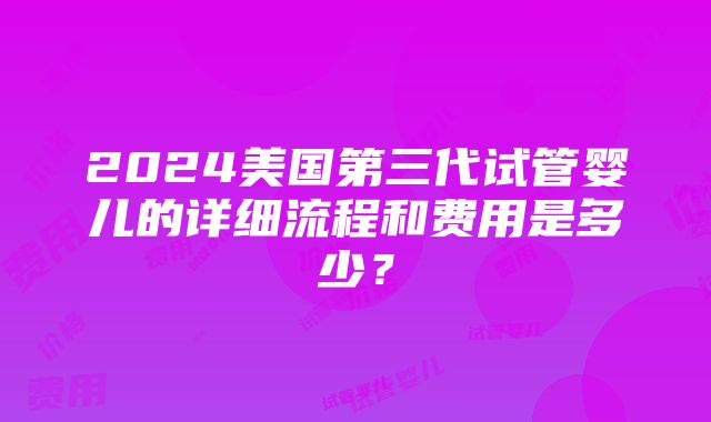 2024美国第三代试管婴儿的详细流程和费用是多少？