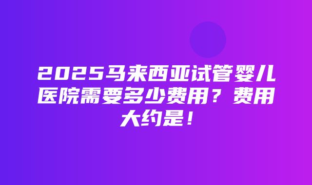 2025马来西亚试管婴儿医院需要多少费用？费用大约是！