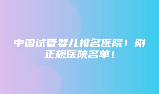 中国试管婴儿排名医院！附正规医院名单！