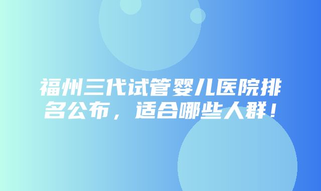 福州三代试管婴儿医院排名公布，适合哪些人群！