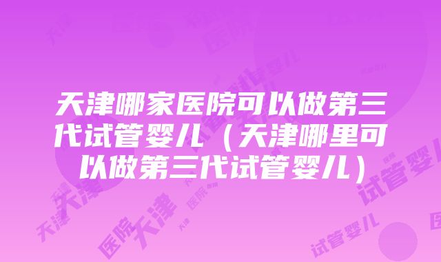 天津哪家医院可以做第三代试管婴儿（天津哪里可以做第三代试管婴儿）