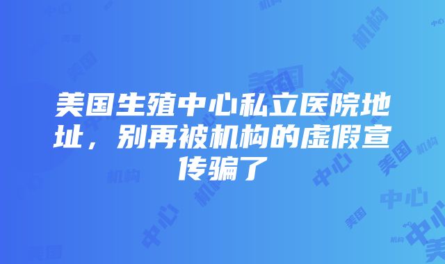 美国生殖中心私立医院地址，别再被机构的虚假宣传骗了