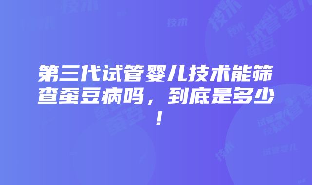 第三代试管婴儿技术能筛查蚕豆病吗，到底是多少！