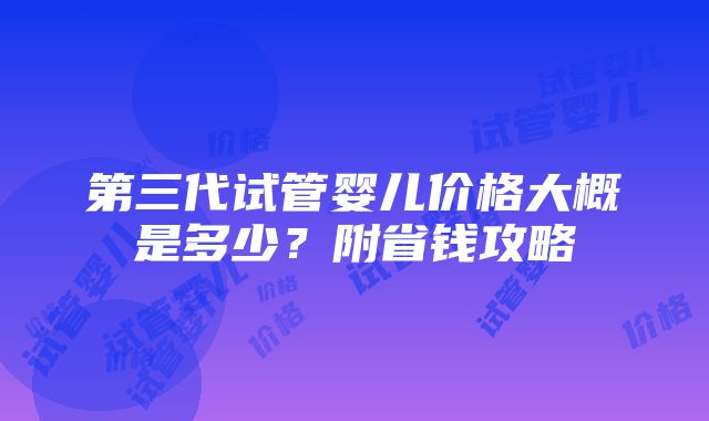 第三代试管婴儿价格大概是多少？附省钱攻略