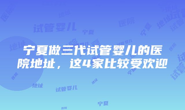 宁夏做三代试管婴儿的医院地址，这4家比较受欢迎