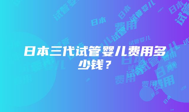 日本三代试管婴儿费用多少钱？