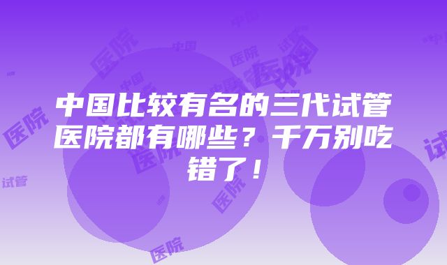 中国比较有名的三代试管医院都有哪些？千万别吃错了！