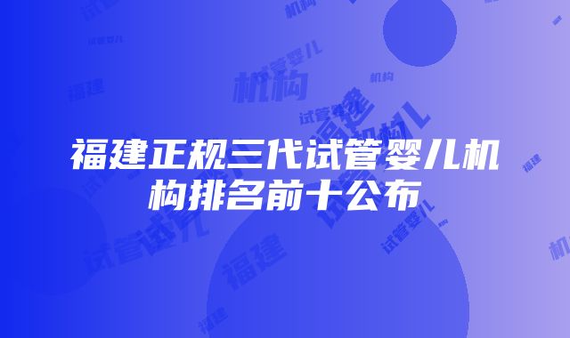 福建正规三代试管婴儿机构排名前十公布