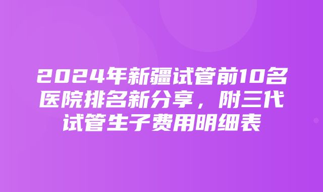 2024年新疆试管前10名医院排名新分享，附三代试管生子费用明细表