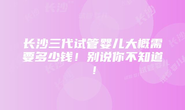 长沙三代试管婴儿大概需要多少钱！别说你不知道！