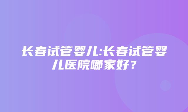 长春试管婴儿:长春试管婴儿医院哪家好？