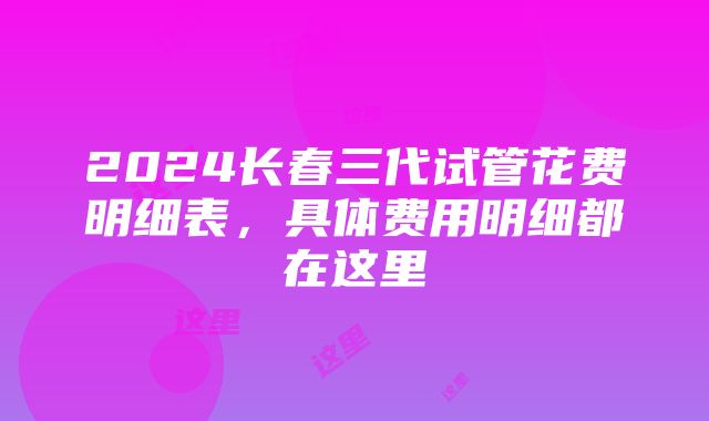 2024长春三代试管花费明细表，具体费用明细都在这里