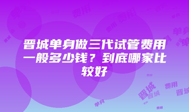 晋城单身做三代试管费用一般多少钱？到底哪家比较好