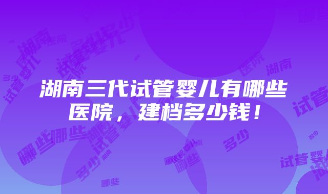 湖南三代试管婴儿有哪些医院，建档多少钱！