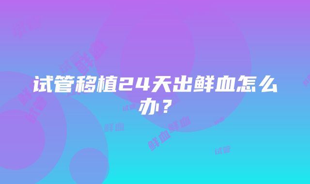 试管移植24天出鲜血怎么办？