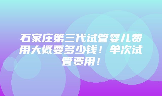 石家庄第三代试管婴儿费用大概要多少钱！单次试管费用！