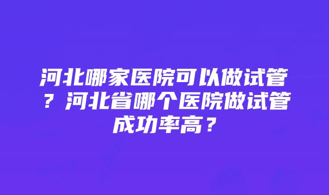 河北哪家医院可以做试管？河北省哪个医院做试管成功率高？