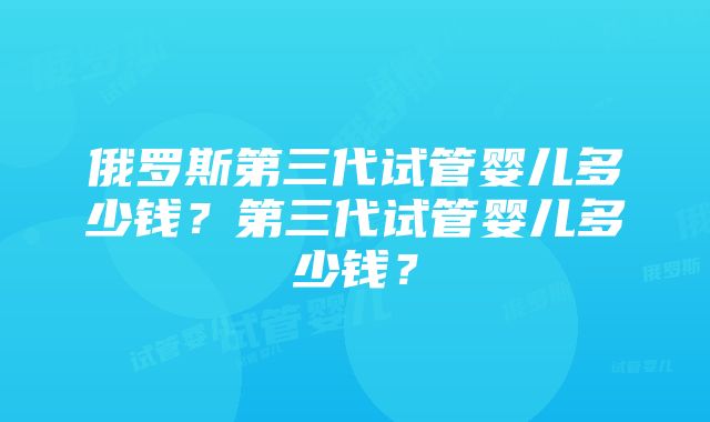 俄罗斯第三代试管婴儿多少钱？第三代试管婴儿多少钱？