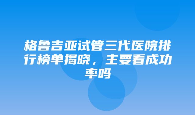 格鲁吉亚试管三代医院排行榜单揭晓，主要看成功率吗