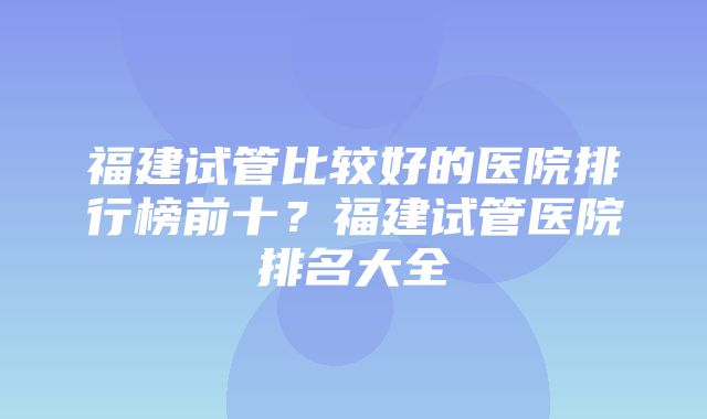 福建试管比较好的医院排行榜前十？福建试管医院排名大全