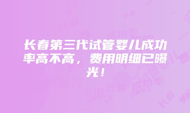 长春第三代试管婴儿成功率高不高，费用明细已曝光！