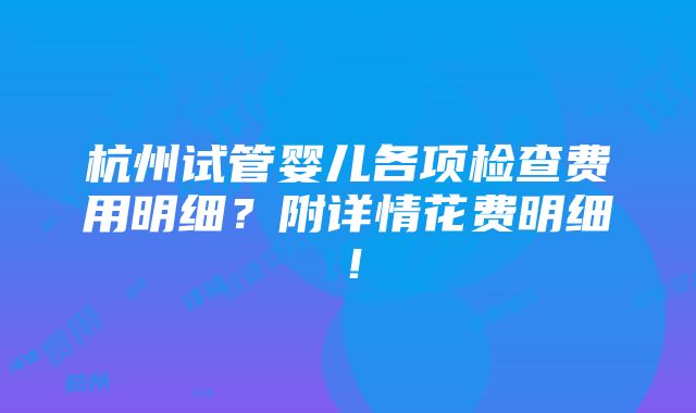 杭州试管婴儿各项检查费用明细？附详情花费明细！