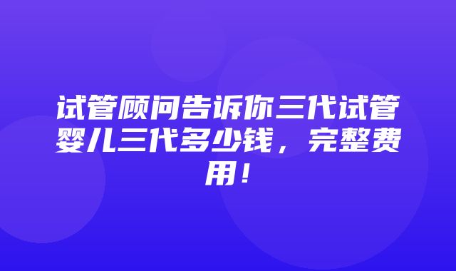 试管顾问告诉你三代试管婴儿三代多少钱，完整费用！