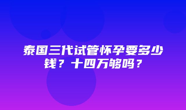 泰国三代试管怀孕要多少钱？十四万够吗？