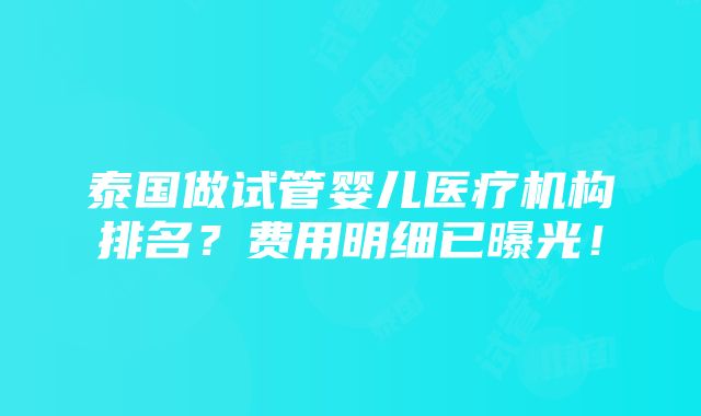 泰国做试管婴儿医疗机构排名？费用明细已曝光！