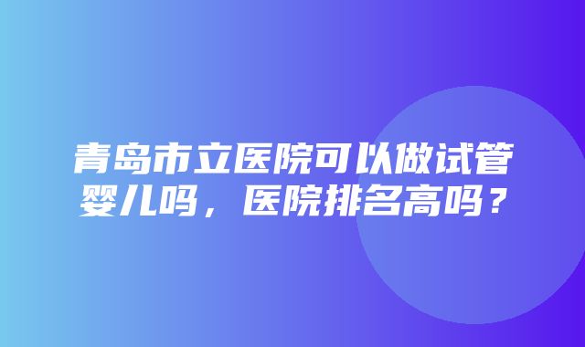 青岛市立医院可以做试管婴儿吗，医院排名高吗？