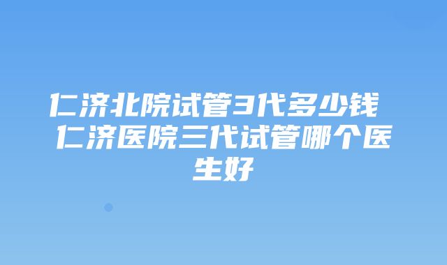 仁济北院试管3代多少钱 仁济医院三代试管哪个医生好