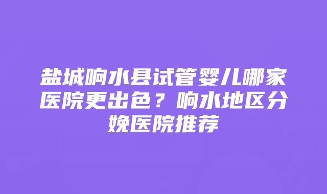 盐城响水县试管婴儿哪家医院更出色？响水地区分娩医院推荐