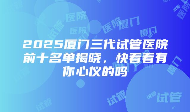 2025厦门三代试管医院前十名单揭晓，快看看有你心仪的吗