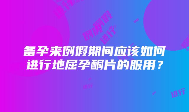 备孕来例假期间应该如何进行地屈孕酮片的服用？