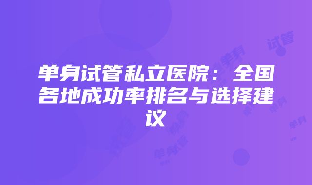 单身试管私立医院：全国各地成功率排名与选择建议