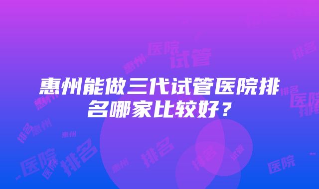 惠州能做三代试管医院排名哪家比较好？