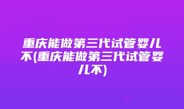 重庆能做第三代试管婴儿不(重庆能做第三代试管婴儿不)