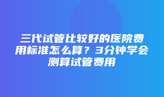 三代试管比较好的医院费用标准怎么算？3分钟学会测算试管费用