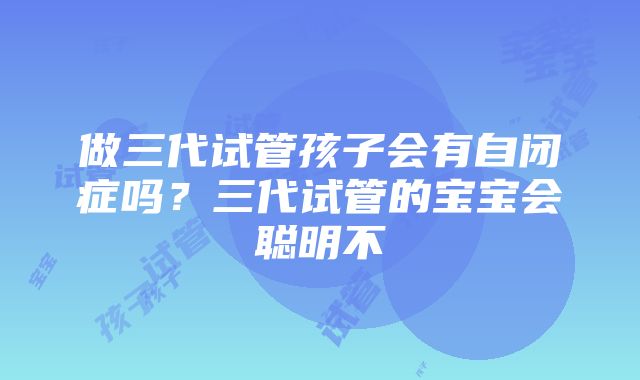 做三代试管孩子会有自闭症吗？三代试管的宝宝会聪明不