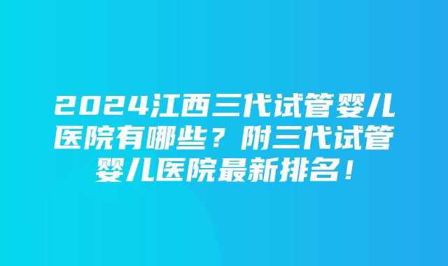 2024江西三代试管婴儿医院有哪些？附三代试管婴儿医院最新排名！