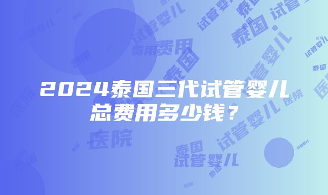 2024泰国三代试管婴儿总费用多少钱？