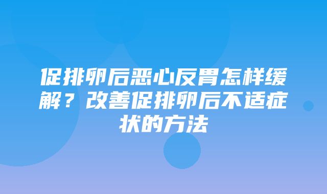 促排卵后恶心反胃怎样缓解？改善促排卵后不适症状的方法