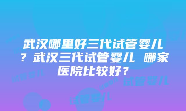 武汉哪里好三代试管婴儿？武汉三代试管婴儿 哪家医院比较好？