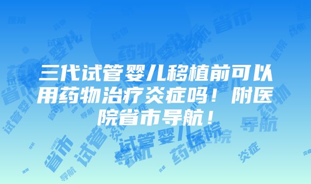 三代试管婴儿移植前可以用药物治疗炎症吗！附医院省市导航！