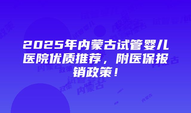 2025年内蒙古试管婴儿医院优质推荐，附医保报销政策！