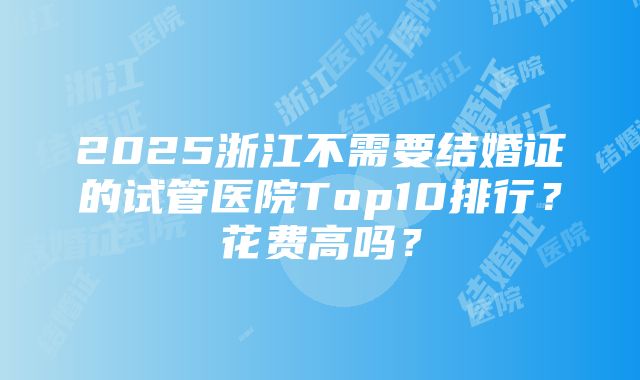 2025浙江不需要结婚证的试管医院Top10排行？花费高吗？