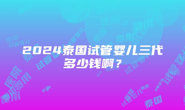 2024泰国试管婴儿三代多少钱啊？