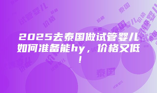 2025去泰国做试管婴儿如何准备能hy，价格又低！