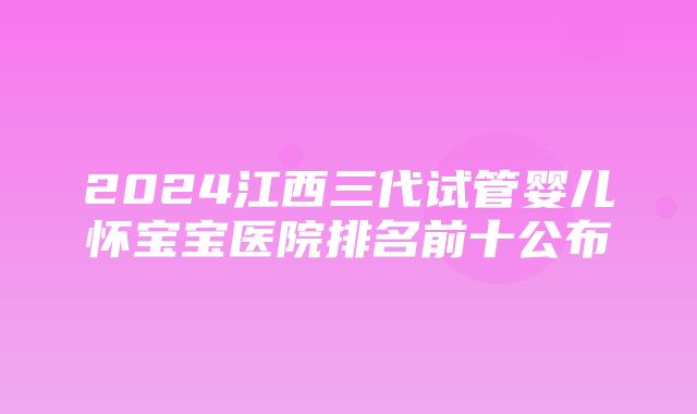 2024江西三代试管婴儿怀宝宝医院排名前十公布