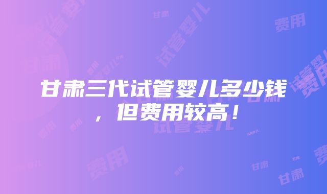 甘肃三代试管婴儿多少钱，但费用较高！